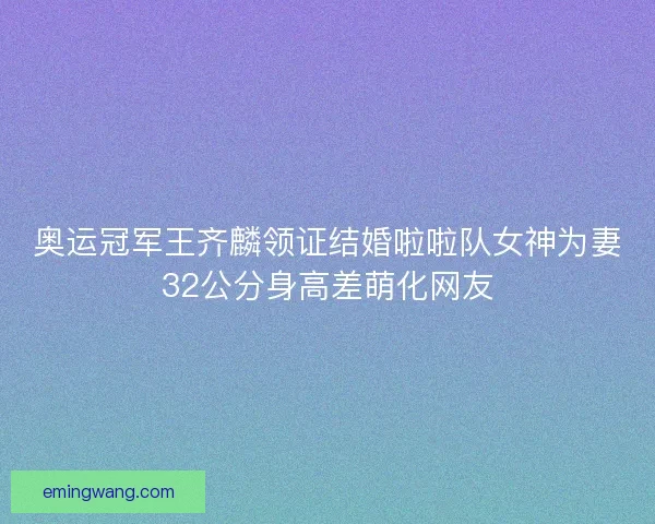 奥运冠军王齐麟领证结婚啦啦队女神为妻32公分身高差萌化网友