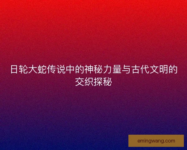 日轮大蛇传说中的神秘力量与古代文明的交织探秘