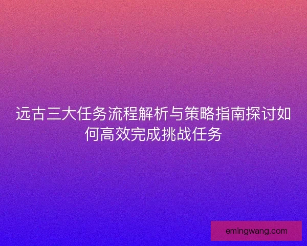远古三大任务流程解析与策略指南探讨如何高效完成挑战任务