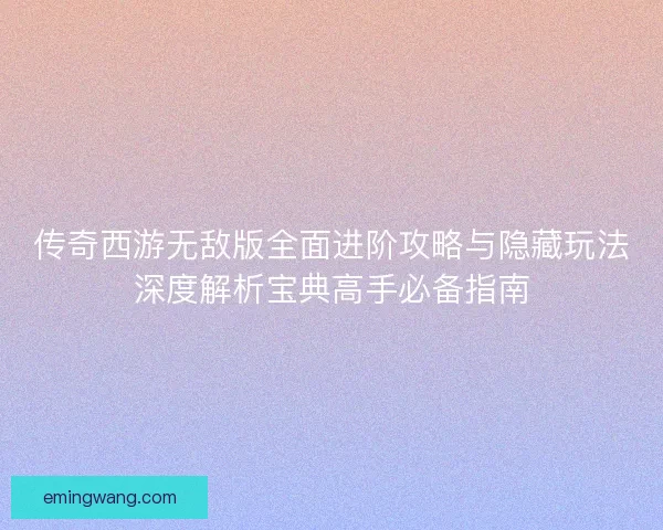 传奇西游无敌版全面进阶攻略与隐藏玩法深度解析宝典高手必备指南