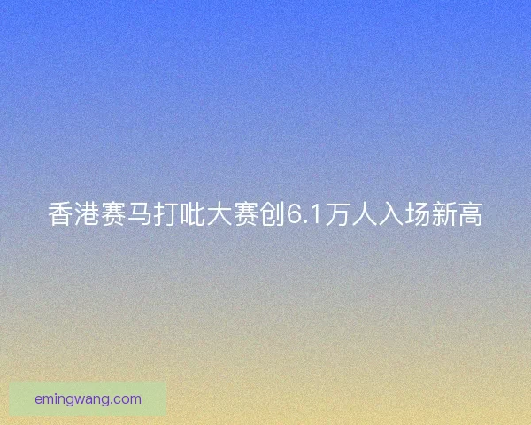 香港赛马打吡大赛创6.1万人入场新高