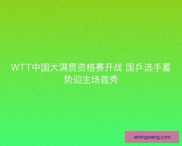 WTT中国大满贯资格赛开战 国乒选手蓄势迎主场首秀