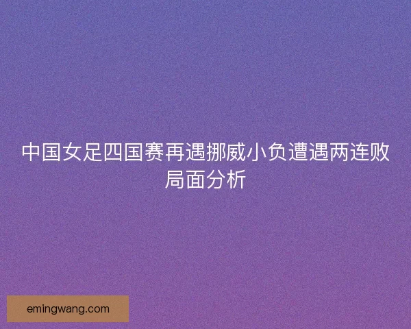 中国女足四国赛再遇挪威小负遭遇两连败局面分析