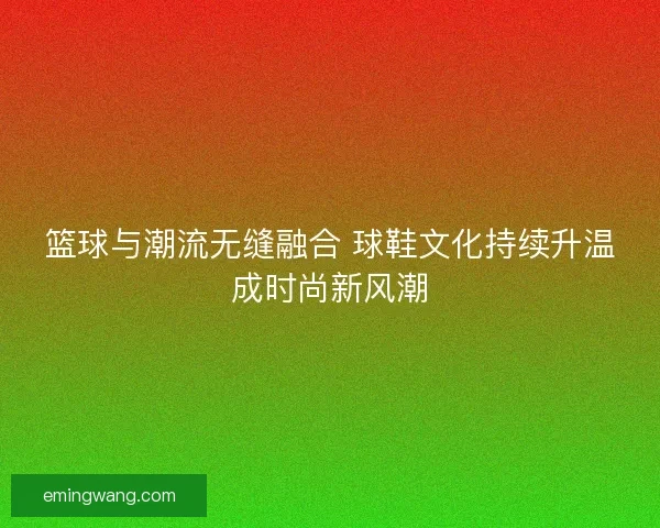 篮球与潮流无缝融合 球鞋文化持续升温成时尚新风潮