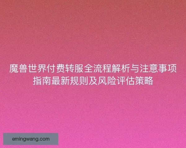 魔兽世界付费转服全流程解析与注意事项指南最新规则及风险评估策略