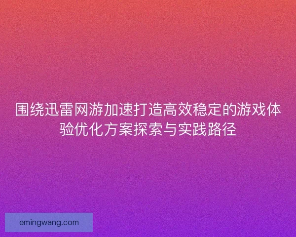 围绕迅雷网游加速打造高效稳定的游戏体验优化方案探索与实践路径