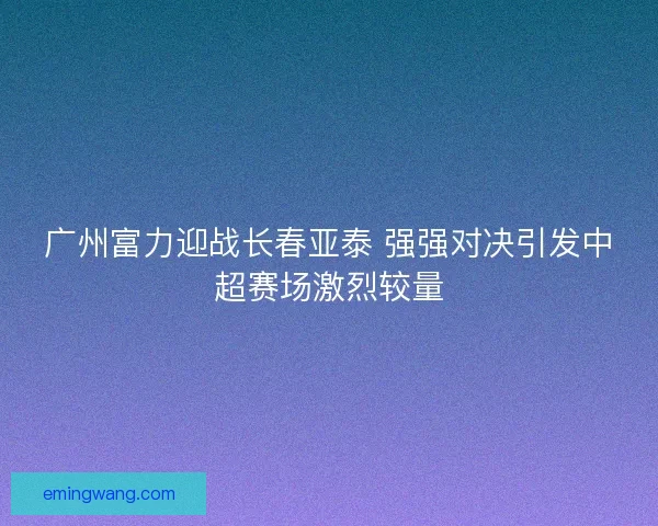 广州富力迎战长春亚泰 强强对决引发中超赛场激烈较量