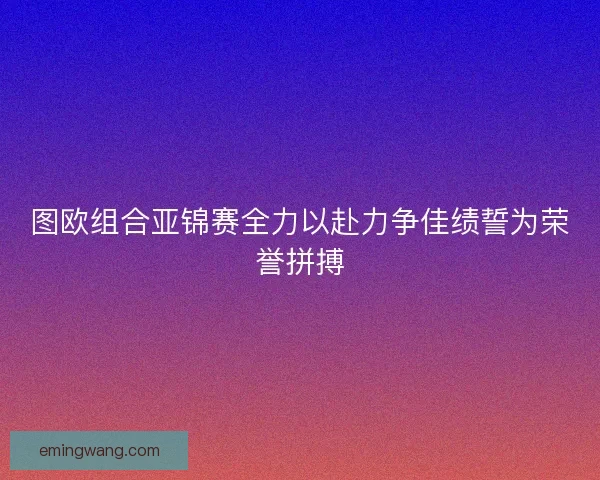 图欧组合亚锦赛全力以赴力争佳绩誓为荣誉拼搏