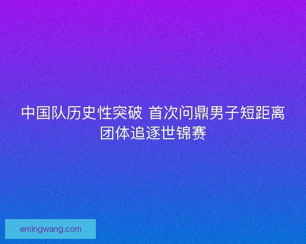 中国队历史性突破 首次问鼎男子短距离团体追逐世锦赛
