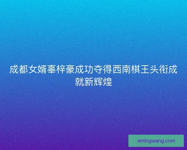 成都女婿辜梓豪成功夺得西南棋王头衔成就新辉煌