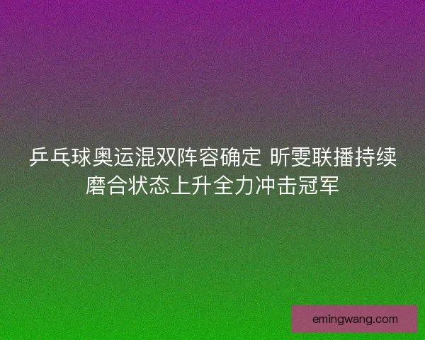 乒乓球奥运混双阵容确定 昕雯联播持续磨合状态上升全力冲击冠军