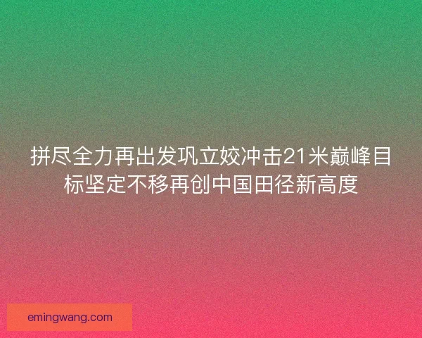 拼尽全力再出发巩立姣冲击21米巅峰目标坚定不移再创中国田径新高度